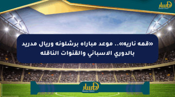 «قمة نارية».. موعد مباراة برشلونة وريال مدريد بالدوري الإسباني والقنوات الناقلة